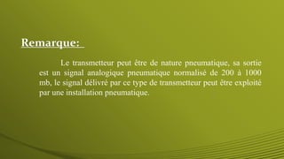 Remarque:
Le transmetteur peut être de nature pneumatique, sa sortie
est un signal analogique pneumatique normalisé de 200 à 1000
mb, le signal délivré par ce type de transmetteur peut être exploité
par une installation pneumatique.
 