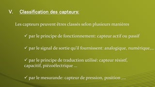V. Classification des capteurs:
Les capteurs peuvent êtres classés selon plusieurs manières
 par le mesurande: capteur de pression, position ,…
 par le signal de sortie qu’il fournissent: analogique, numérique,…
 par le principe de traduction utilisé: capteur résistf,
capacitif, piézoélectrique …
 par le principe de fonctionnement: capteur actif ou passif
 