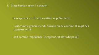 Les capteurs, vu de leurs sorties, se présentent:
soit comme impédence le capteur est alors dit passif.
soit comme générateur de tension ou de courant. Il s’agit des
capteurs actifs.
1. Classification selon l’exitation
 