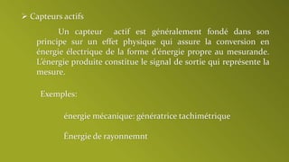  Capteurs actifs
Un capteur actif est généralement fondé dans son
principe sur un effet physique qui assure la conversion en
énergie électrique de la forme d’énergie propre au mesurande.
L’énergie produite constitue le signal de sortie qui représente la
mesure.
Exemples:
énergie mécanique: génératrice tachimétrique
Énergie de rayonnemnt
 