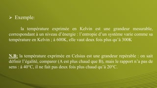  Exemple:
la température exprimée en Kelvin est une grandeur mesurable,
correspondant à un niveau d’énergie : l’entropie d’un système varie comme sa
température en Kelvin ; à 600K, elle vaut deux fois plus qu’à 300K
N.B: la température exprimée en Celsius est une grandeur repérable : on sait
définir l’égalité, comparer (A est plus chaud que B), mais le rapport n’a pas de
sens : à 40°C, il ne fait pas deux fois plus chaud qu’à 20°C.
 