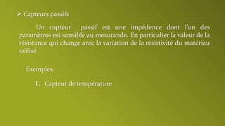  Capteurs passifs
Un capteur passif est une impédence dont l’un des
paramètres est sensible au mesurande. En particulier la valeur de la
résistance qui change avec la variation de la résistivité du matériau
utilisé
Exemples:
1. Capteur de température
 