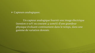  Capteurs analogiques:
Un capteur analogique fournit une image électrique
(tension 0-10V ou courant 4-20mA) d’une grandeur
physique évoluant continument dans le temps, dans une
gamme de variation donnée.
 