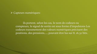  Capteurs numériques:
ils portent, selon les cas, le nom de codeurs ou
compteurs, le signal de sortie est sous forme d’impulsions Les
codeurs transmettent des valeurs numériques précisant des
positions, des pressions,..., pouvant être lus sur 8, 16,32 bits.
 