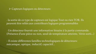 - la sortie de ce type de capteurs est logique Tout ou rien TOR. Ils
peuvent être reliés aux contrôleurs logiques programmables
 Capteurs logiques ou détecteurs:
- Il existe différentes familles technologiques de détecteurs:
mécanique, optique, inductif, capacitif…
- Un détecteur fournit une information binaire à la partie commande.
(Présence d’une pièce ou non, seuil de température atteinte, Vérin sorti…)
 