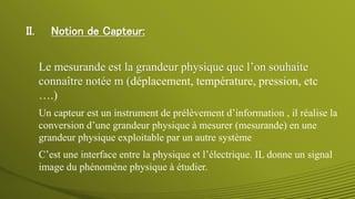 II. Notion de Capteur:
Un capteur est un instrument de prélèvement d’information , il réalise la
conversion d’une grandeur physique à mesurer (mesurande) en une
grandeur physique exploitable par un autre système
C’est une interface entre la physique et l’électrique. IL donne un signal
image du phénomène physique à étudier.
Le mesurande est la grandeur physique que l’on souhaite
connaître notée m (déplacement, température, pression, etc
….)
 