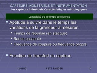CAPTEURS INDUSTRIELS ET INSTRUMENTATION
  Les capteurs industriels:Caractéristiques métrologiques


                  La rapidité ou le temps de réponse

 Aptitude à suivre dans le temps les
 variations de la grandeur à mesurer.
     Temps de réponse (en statique)
     Bande passante
     Fréquence de coupure ou fréquence propre


 Fonction de transfert du capteur.

       12/01/13                 FSTT TANGER                 10
 