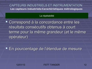 CAPTEURS INDUSTRIELS ET INSTRUMENTATION
  Les capteurs industriels:Caractéristiques métrologiques

                        La répétabilité

 Correspond à la concordance entre les
 résultats consécutifs obtenus à court
 terme pour la même grandeur (et le même
 opérateur)

 En pourcentage de l’étendue de mesure


      12/01/13              FSTT TANGER                     12
 