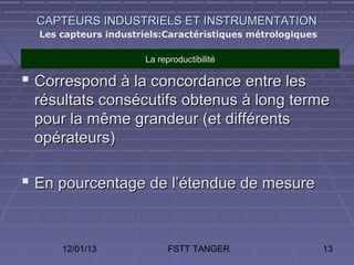 CAPTEURS INDUSTRIELS ET INSTRUMENTATION
  Les capteurs industriels:Caractéristiques métrologiques

                      La reproductibilité

 Correspond à la concordance entre les
 résultats consécutifs obtenus à long terme
 pour la même grandeur (et différents
 opérateurs)

 En pourcentage de l’étendue de mesure


      12/01/13              FSTT TANGER                     13
 