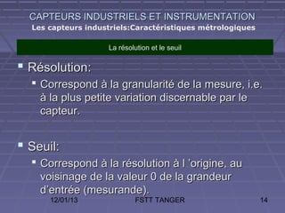 CAPTEURS INDUSTRIELS ET INSTRUMENTATION
  Les capteurs industriels:Caractéristiques métrologiques

                    La résolution et le seuil

 Résolution:
   Correspond à la granularité de la mesure, i.e.
    à la plus petite variation discernable par le
    capteur.


 Seuil:
   Correspond à la résolution à l ’origine, au
    voisinage de la valeur 0 de la grandeur
    d’entrée (mesurande).
      12/01/13               FSTT TANGER                    14
 