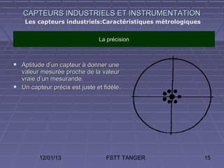 CAPTEURS INDUSTRIELS ET INSTRUMENTATION
    Les capteurs industriels:Caractéristiques métrologiques


                               La précision



 Aptitude d’un capteur à donner une
  valeur mesurée proche de la valeur
  vraie d’un mesurande.
 Un capteur précis est juste et fidèle.




         12/01/13                 FSTT TANGER                 15
 