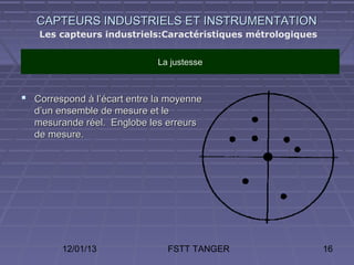 CAPTEURS INDUSTRIELS ET INSTRUMENTATION
   Les capteurs industriels:Caractéristiques métrologiques


                             La justesse



 Correspond à l’écart entre la moyenne
  d’un ensemble de mesure et le
  mesurande réel. Englobe les erreurs
  de mesure.




        12/01/13               FSTT TANGER                   16
 
