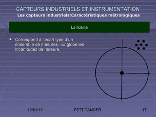 CAPTEURS INDUSTRIELS ET INSTRUMENTATION
    Les capteurs industriels:Caractéristiques métrologiques


                              La fidélité


 Correspond à l’écart type d’un
  ensemble de mesures. Englobe les
  incertitudes de mesure.




         12/01/13                  FSTT TANGER                17
 