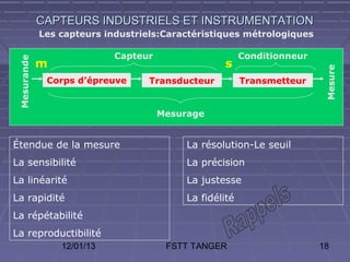 CAPTEURS INDUSTRIELS ET INSTRUMENTATION
             Les capteurs industriels:Caractéristiques métrologiques

                            Capteur                      Conditionneur
 Mesurande



             m                                     s




                                                                          Mesure
              Corps d’épreuve      Transducteur          Transmetteur


                                      Mesurage


Étendue de la mesure                       La résolution-Le seuil
La sensibilité                             La précision
La linéarité                               La justesse
La rapidité                                La fidélité
La répétabilité
La reproductibilité
                 12/01/13              FSTT TANGER                       18
 