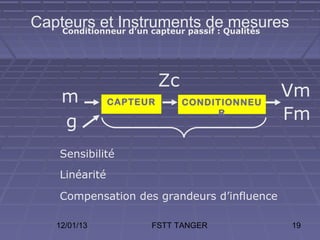 Capteurs et Instruments deQualités
    Conditionneur d’un capteur passif :
                                        mesures


                           Zc
     m           CAPTEUR        CONDITIONNEU
                                               Vm
     g
                                      R        Fm

     Sensibilité
     Linéarité

     Compensation des grandeurs d’influence

    12/01/13           FSTT TANGER                19
 