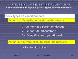 CAPTEURS INDUSTRIELS ET INSTRUMENTATION
Conditionneur d’un capteur passif: Types de conditionneurs



Deux types de conditionneurs
  Action sur l’amplitude du signal de mesure.

                 1- Le montage potentiométrique
                 2- Le pont de Wheatstone
                 3- L’amplificateur opérationnel

  Action sur la fréquence du signal de mesure.

                 1- Le circuit oscillant

      12/01/13                FSTT TANGER                20
 