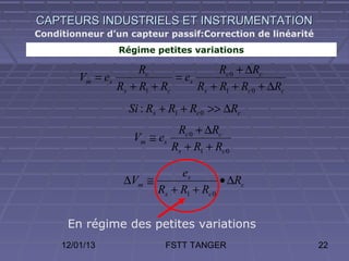 CAPTEURS INDUSTRIELS ET INSTRUMENTATION
Conditionneur d’un capteur passif:Correction de linéarité
                 Régime petites variations

                      Rc                Rc 0 + ∆Rc
         Vm = es              = es
                 Rs + R1 + Rc      Rs + R1 + Rc 0 + ∆Rc
                    Si : Rs + R1 + Rc 0 >> ∆Rc
                                Rc 0 + ∆Rc
                     Vm ≅ es
                               Rs + R1 + Rc 0

                              es
                   ∆Vm ≅                • ∆Rc
                         Rs + R1 + Rc 0

      En régime des petites variations
     12/01/13               FSTT TANGER                     22
 