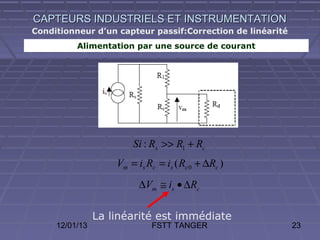 CAPTEURS INDUSTRIELS ET INSTRUMENTATION
Conditionneur d’un capteur passif:Correction de linéarité
          Alimentation par une source de courant




                        Si : Rs >> R1 + Rc
                    Vm = is Rc = is ( Rc 0 + ∆Rc )
                          ∆Vm ≅ is • ∆Rc

                La linéarité est immédiate
     12/01/13                FSTT TANGER                    23
 
