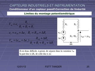 CAPTEURS INDUSTRIELS ET INSTRUMENTATION
Conditionneur d’un capteur passif:Correction de linéarité
             Limites du montage potentiométrique


             Rc
Vm = es
        Rs + R1 + Rc
es = es 0 + ∆es Rc = Rc 0 + ∆Rc
                        Rc 0 + ∆Rc
Vm = (es 0 + ∆es )
                   Rs + R1 + Rc 0 + ∆Rc




      12/01/13                 FSTT TANGER                  25
 