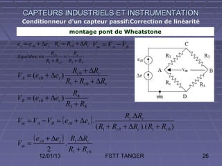 CAPTEURS INDUSTRIELS ET INSTRUMENTATION
 Conditionneur d’un capteur passif:Correction de linéarité
                          montage pont de Wheatstone

es = es 0 + ∆es Rc = Rc 0 + ∆Rc Vm = V A − VB
                Rc 0      R4
Equilibre ⇔            =
              R1 + Rc 0 R3 + R4

                     Rc 0 + ∆Rc
VA = (es 0 + ∆es )
                   R1 + Rc 0 + ∆Rc
                     R4
VB = (es 0 + ∆es )
                   R3 + R4
                                                  R1.∆Rc
Vm = VA − VB = ( es 0 + ∆es ).
                                      ( R1 + Rc 0 + ∆Rc ).( R1 + Rc 0 )

Vm   ≈
       ( es 0 + ∆es ) .   R1.∆Rc
              2           R1 + Rc 0
          12/01/13                        FSTT TANGER                     26
 