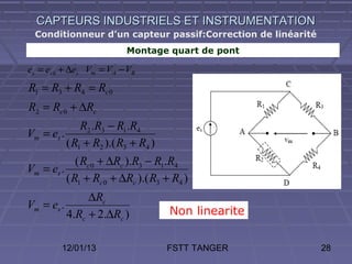 CAPTEURS INDUSTRIELS ET INSTRUMENTATION
  Conditionneur d’un capteur passif:Correction de linéarité
                         Montage quart de pont

es = es 0 + ∆es Vm = VA − VB
R1 = R3 + R4 = Rc 0
R2 = Rc 0 + ∆Rc
              R2 .R3 − R1.R4
Vm = es .
          ( R1 + R2 ).( R3 + R4 )
             ( Rc 0 + ∆Rc ).R3 − R1.R4
Vm = es .
          ( R1 + Rc 0 + ∆Rc ).( R3 + R4 )
               ∆Rc
Vm = es .
          4.Rc + 2.∆Rc )            Non linearite


         12/01/13                   FSTT TANGER               28
 