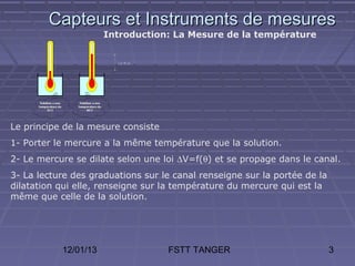 Capteurs et Instruments de mesures
                      Introduction: La Mesure de la température




Le principe de la mesure consiste
1- Porter le mercure a la même température que la solution.
2- Le mercure se dilate selon une loi ∆V=f(θ) et se propage dans le canal.
3- La lecture des graduations sur le canal renseigne sur la portée de la
dilatation qui elle, renseigne sur la température du mercure qui est la
même que celle de la solution.




           12/01/13                 FSTT TANGER                            3
 