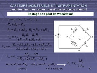 CAPTEURS INDUSTRIELS ET INSTRUMENTATION
       Conditionneur d’un capteur passif:Correction de linéarité
                             Montage 1/2 pont de Wheatstone

     es = es 0 + ∆es Vm = VA − VB
     R3 + R4 = Rc 0
     R1 = Rc 0 + ∆Rc1 R2 = Rc 0 + ∆Rc 2
                   R2 .R3 − R1.R4
     Vm = es .
               ( R1 + R2 ).( R3 + R4 )
            ( Rc 0 + ∆Rc 2 ).Rc 0 − ( Rc 0 + ∆Rc1 ).Rc 0
Vm = es .
                  2.Rc 0 .(2.Rc 0 + ∆Rc1 + ∆Rc 2 )
                     ∆Rc 2 − ∆Rc1
    Vm = es .
              4.Rc 0 + 2.(∆Rc1 + ∆Rc 2 )
                                                                            ∆Rc
   linearite ⇔ ∆Rc1 − ∆Rc 2 ( push − pull )                     Vm = es .
                                                                            2.Rc 0
                 12/01/13                         FSTT TANGER                        30
 