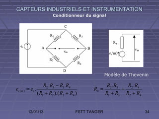CAPTEURS INDUSTRIELS ET INSTRUMENTATION
                          Conditionneur du signal




                                                      Modèle de Thevenin

                      R2 .R3 − R1.R4                 R2 .R3   R2 .R4
ec ( m )   = es .                              R0 =         +
                  ( R1 + R2 ).( R3 + R4 )           R1 + R3 R2 + R4


           12/01/13                     FSTT TANGER                    34
 