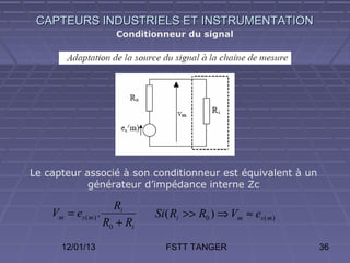 CAPTEURS INDUSTRIELS ET INSTRUMENTATION
                      Conditionneur du signal




Le capteur associé à son conditionneur est équivalent à un
            générateur d’impédance interne Zc

                      Ri
    Vm = es ( m ) .           Si ( Ri >> R0 ) ⇒ Vm ≈ es ( m )
                    R0 + Ri
      12/01/13                  FSTT TANGER                     36
 