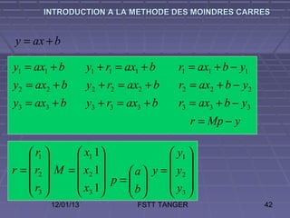 INTRODUCTION A LA METHODE DES MOINDRES CARRES


y = ax + b

y1 = ax1 + b        y1 + r1 = ax1 + b   r1 = ax1 + b − y1
y2 = ax2 + b        y2 + r2 = ax2 + b   r2 = ax2 + b − y2
y3 = ax3 + b        y3 + r3 = ax3 + b   r3 = ax3 + b − y3
                                              r = Mp − y

     r1       x1 1               y1 
                                 
r =  r2  M =  x2 1     a  y =  y2 
    r         x 1 p =  b 
                                  y 
     3        3                3
         12/01/13               FSTT TANGER                 42
 