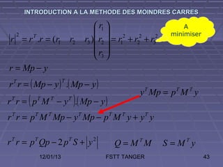 INTRODUCTION A LA METHODE DES MOINDRES CARRES

                                                  r1                        A
     2                                             2 2 2                minimiser
r = r T .r = (r1                 r2          r3 ) r2  = r1 + r2 + r3
                                                 r 
                                                  3
r = Mp − y
r r = ( Mp − y ) .( Mp − y )
 T                           T

                                                               y T Mp = p T M T y
 T
          (
r r = p M − y .( Mp − y )
              T       T          T
                                     )
r r = p M Mp − y Mp − p M y + y y
 T            T      T                   T           T    T       T




r r = p Qp − 2 p S + y
 T            T                  T             2
                                                         Q = MTM         S = MTy
                  12/01/13                          FSTT TANGER                       43
 