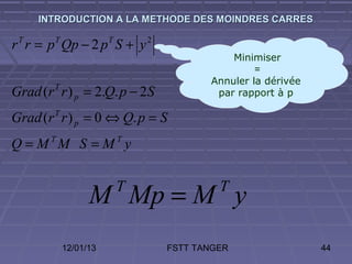 INTRODUCTION A LA METHODE DES MOINDRES CARRES

r r = p Qp − 2 p S + y
 T      T              T       2

                                              Minimiser
                                                   =
                                          Annuler la dérivée
Grad (r r ) p = 2.Q. p − 2S
        T
                                           par rapport à p

Grad (r T r ) p = 0 ⇔ Q. p = S
Q = MTM S = MT y


                  M Mp = M y
                           T                T


            12/01/13               FSTT TANGER                 44
 