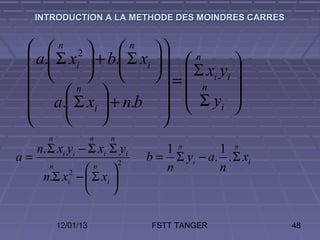 INTRODUCTION A LA METHODE DES MOINDRES CARRES


   n 2          n 
  a. Σ xi  + b. Σ xi    n         
                       =  Σ xi yi 
        n
                              n       
     a. Σ xi  + n.b   Σ yi 
                        
       n               n   n
     n. Σ xi yi − Σ xi Σ yi           1n        1 n
a=                             2
                                   b = Σ yi − a. . Σ xi
        n
                     n              n         n
      n.Σ x −  Σ xi 
              2
              i
                    

            12/01/13                FSTT TANGER           48
 