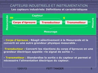 CAPTEURS INDUSTRIELS ET INSTRUMENTATION
             Les capteurs industriels: Définitions et caractéristiques

                            Capteur
 Mesurande



             m                                     s




                                                                         Mesure
              Corps d’épreuve      Transducteur        Transmetteur


                                      Mesurage


- Corps d'épreuve : Réagit sélectivement à la Mesurande et la
converti en une autre grandeur physique mesurable .

-Transducteur : Converti les réactions du corps d'épreuve en une
grandeur électrique appelée «le signal de sortie » .

- Transmetteur : Standardise la sortie s du capteur et permet si
nécessaire l’alimentation électrique du capteur.


                 12/01/13              FSTT TANGER                       5
 