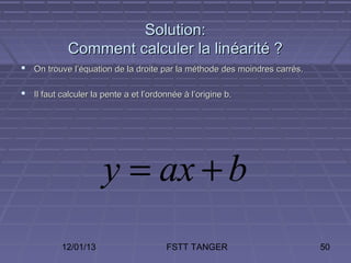Solution:
            Comment calculer la linéarité ?
 On trouve l’équation de la droite par la méthode des moindres carrés.

 Il faut calculer la pente a et l’ordonnée à l’origine b.




                      y = ax + b
           12/01/13                     FSTT TANGER                       50
 