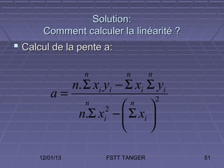Solution:
       Comment calculer la linéarité ?
 Calcul de la pente a:

                   n          n        n
                 n. Σ xi yi − Σ xi Σ yi
          a=                               2
                    n
                              n
                                 
                  n.Σ x −  Σ xi 
                        2
                        i
                                

      12/01/13           FSTT TANGER           51
 