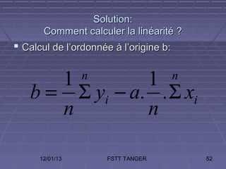 Solution:
       Comment calculer la linéarité ?
 Calcul de l’ordonnée à l’origine b:


      1         1n                      n
   b = Σ yi − a. . Σ xi
      n         n

      12/01/13       FSTT TANGER            52
 