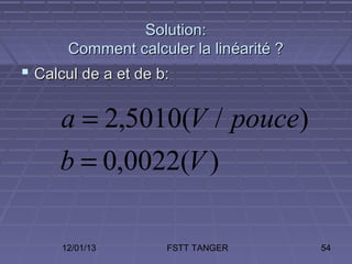 Solution:
       Comment calculer la linéarité ?
 Calcul de a et de b:

     a = 2,5010(V / pouce)
     b = 0,0022(V )

      12/01/13       FSTT TANGER         54
 