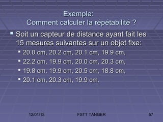 Exemple:
       Comment calculer la répétabilité ?
 Soit un capteur de distance ayant fait les
 15 mesures suivantes sur un objet fixe:
     20.0 cm, 20.2 cm, 20.1 cm, 19.9 cm,
     22.2 cm, 19.9 cm, 20.0 cm, 20.3 cm,
     19.8 cm, 19.9 cm, 20.5 cm, 18.8 cm,
     20.1 cm, 20.3 cm, 19.9 cm.




       12/01/13         FSTT TANGER            57
 