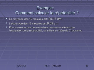 Exemple:
       Comment calculer la répétabilité ?
 La moyenne des 15 mesures est: 20,13 cm;
 L’écart-type des 15 mesures est:0,69 cm
 Pour s’assurer que de mauvaises mesures n’altèrent pas
  l’évaluation de la répétabilité, on utilise le critère de Chauvenet.




        12/01/13                  FSTT TANGER                            60
 