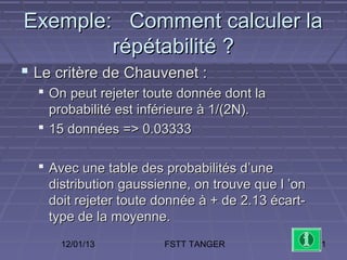 Exemple: Comment calculer la
        répétabilité ?
 Le critère de Chauvenet :
   On peut rejeter toute donnée dont la
    probabilité est inférieure à 1/(2N).
   15 données => 0.03333

   Avec une table des probabilités d’une
    distribution gaussienne, on trouve que l ’on
    doit rejeter toute donnée à + de 2.13 écart-
    type de la moyenne.
     12/01/13          FSTT TANGER                 61
 
