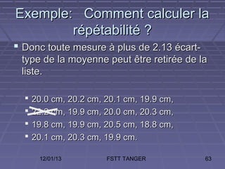 Exemple: Comment calculer la
        répétabilité ?
 Donc toute mesure à plus de 2.13 écart-
 type de la moyenne peut être retirée de la
 liste.

     20.0 cm, 20.2 cm, 20.1 cm, 19.9 cm,
     22.2 cm, 19.9 cm, 20.0 cm, 20.3 cm,
     19.8 cm, 19.9 cm, 20.5 cm, 18.8 cm,
     20.1 cm, 20.3 cm, 19.9 cm.

       12/01/13         FSTT TANGER         63
 