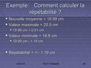 Exemple: Comment calculer la
        répétabilité ?
 Nouvelle moyenne = 19.99 cm
 Valeur maximale = 20.5 cm
   19.99 cm + 0.51 cm
 Valeur minimale = 18.8 cm
   19.99 cm - 1.19 cm


 Répétabilité = +/- 1.19 cm

     12/01/13        FSTT TANGER   64
 