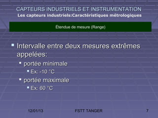 CAPTEURS INDUSTRIELS ET INSTRUMENTATION
  Les capteurs industriels:Caractéristiques métrologiques

                  Étendue de mesure (Range)



 Intervalle entre deux mesures extrêmes
 appelées:
   portée minimale
      Ex: -10 °C
   portée maximale
      Ex: 60 °C


      12/01/13             FSTT TANGER                      7
 