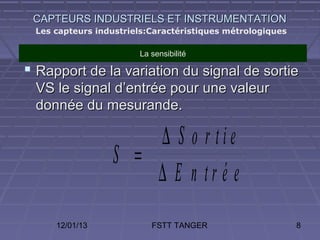 CAPTEURS INDUSTRIELS ET INSTRUMENTATION
 Les capteurs industriels:Caractéristiques métrologiques

                       La sensibilité

 Rapport de la variation du signal de sortie
 VS le signal d’entrée pour une valeur
 donnée du mesurande.

                     ∆ S o r tie
                 S =
                     ∆ E n tr é e
     12/01/13             FSTT TANGER                      8
 
