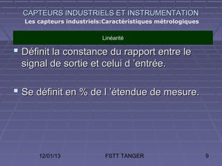 CAPTEURS INDUSTRIELS ET INSTRUMENTATION
  Les capteurs industriels:Caractéristiques métrologiques

                          Linéarité

 Définit la constance du rapport entre le
 signal de sortie et celui d ’entrée.

 Se définit en % de l ’étendue de mesure.




      12/01/13             FSTT TANGER                      9
 