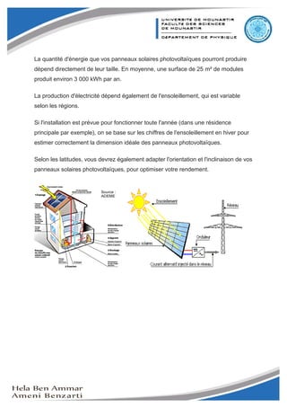 Mini-projet Capteur Solaire




La quantité d'énergie que vos panneaux solaires photovoltaïques pourront produire
dépend directement de leur taille. En moyenne, une surface de 25 m² de modules
produit environ 3 000 kWh par an.

La production d'électricité dépend également de l'ensoleillement, qui est variable
selon les régions.

Si l'installation est prévue pour fonctionner toute l'année (dans une résidence
principale par exemple), on se base sur les chiffres de l'ensoleillement en hiver pour
estimer correctement la dimension idéale des panneaux photovoltaïques.

Selon les latitudes, vous devrez également adapter l'orientation et l'inclinaison de vos
panneaux solaires photovoltaïques, pour optimiser votre rendement.




                                                                                           11
 