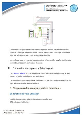 Mini-projet Capteur Solaire




   Le régulateur du panneau solaire thermique permet de faire passer l'eau dans le
   circuit de chauffage seulement quand il y a du soleil. Cela a l'avantage d'éviter que
   l'eau soit refroidie dans le circuit au lieu d'être chauffée.

   Le régulateur peut être manuel ou automatique et les modèles les plus sophistiqués
   peuvent avoir des enregistreurs de données.


III.     Dimension de capteur solaire logiciel.
   Les capteurs solaires sont le dispositif de production d'énergie individuelle le plus
   courant et le plus rentable pour les particuliers.

   La dimension du panneau doit être choisie en fonction des besoins en électricité du
   foyer, et de l'ensoleillement de la région.


       1- Dimensions des panneaux solaires thermiques

   En fonction de votre utilisation

   La taille des panneaux solaires thermiques à installer sera
   différente selon l'utilisation :



                                                                                           8
 
