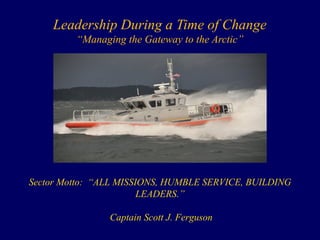Leadership During a Time of Change
“Managing the Gateway to the Arctic”
Sector Motto: “ALL MISSIONS, HUMBLE SERVICE, BUILDING
LEADERS.”
Captain Scott J. Ferguson
 