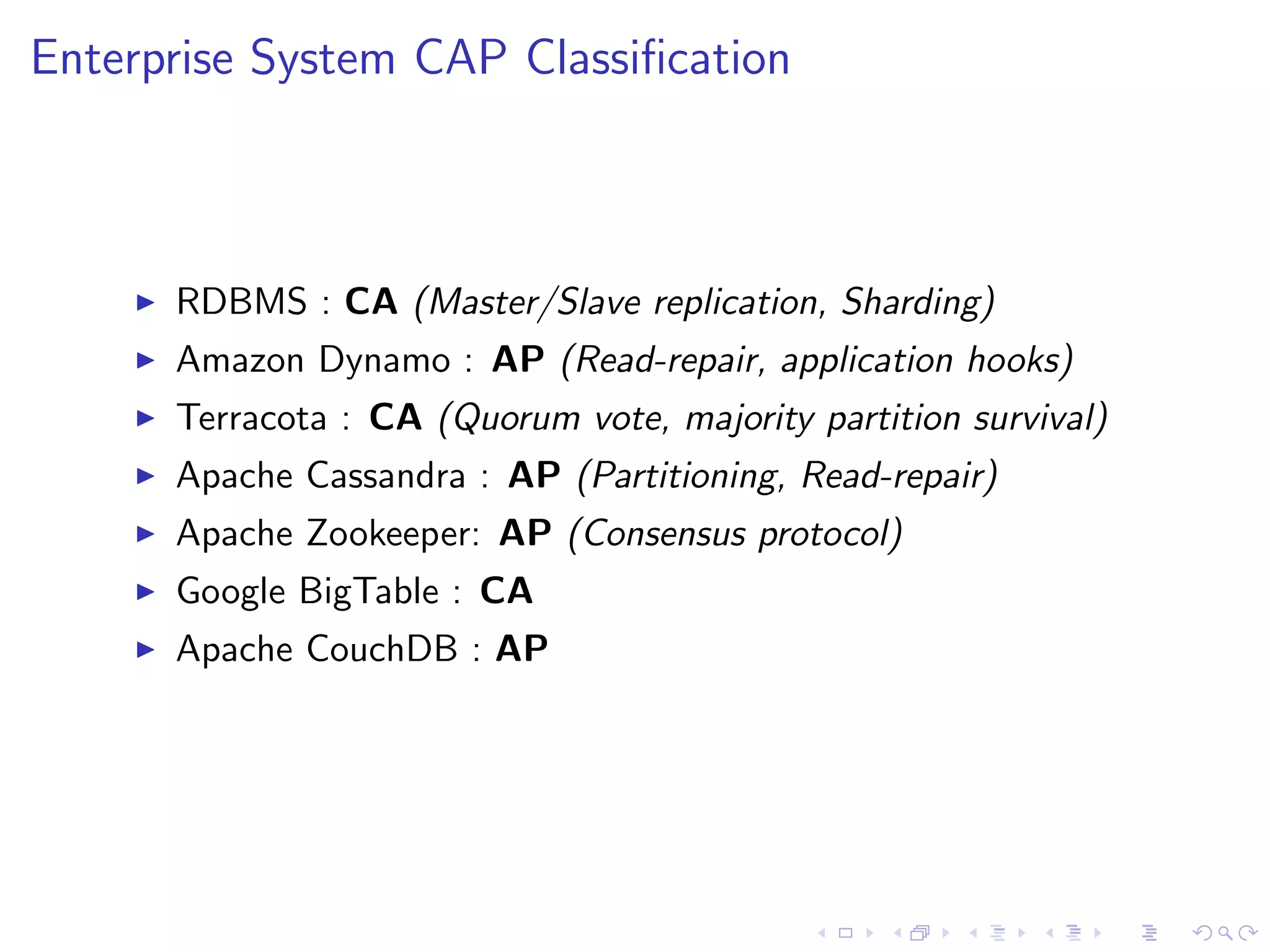 Enterprise System CAP Classiﬁcation



       RDBMS : CA (Master/Slave replication, Sharding)
       Amazon Dynamo : AP (Read-repair, application hooks)
       Terracota : CA (Quorum vote, majority partition survival)
       Apache Cassandra : AP (Partitioning, Read-repair)
       Apache Zookeeper: AP (Consensus protocol)
       Google BigTable : CA
       Apache CouchDB : AP
 